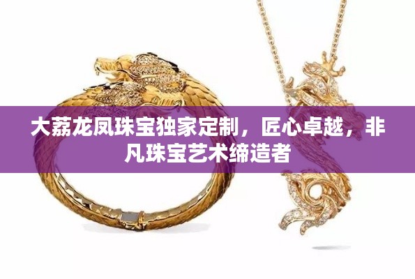 大荔龙凤珠宝独家定制，匠心卓越，非凡珠宝艺术缔造者