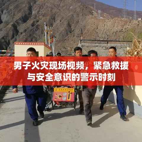 男子火灾现场视频,紧急救援与安全意识的警示时刻