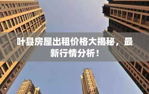 叶县房屋出租价格大揭秘,最新行情分析!