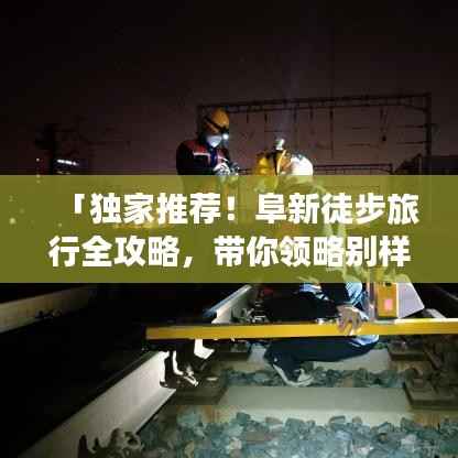 「独家推荐!阜新徒步旅行全攻略,带你领略别样风情!」