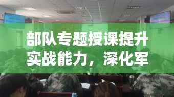 部队专题授课提升实战能力，深化军事素养训练